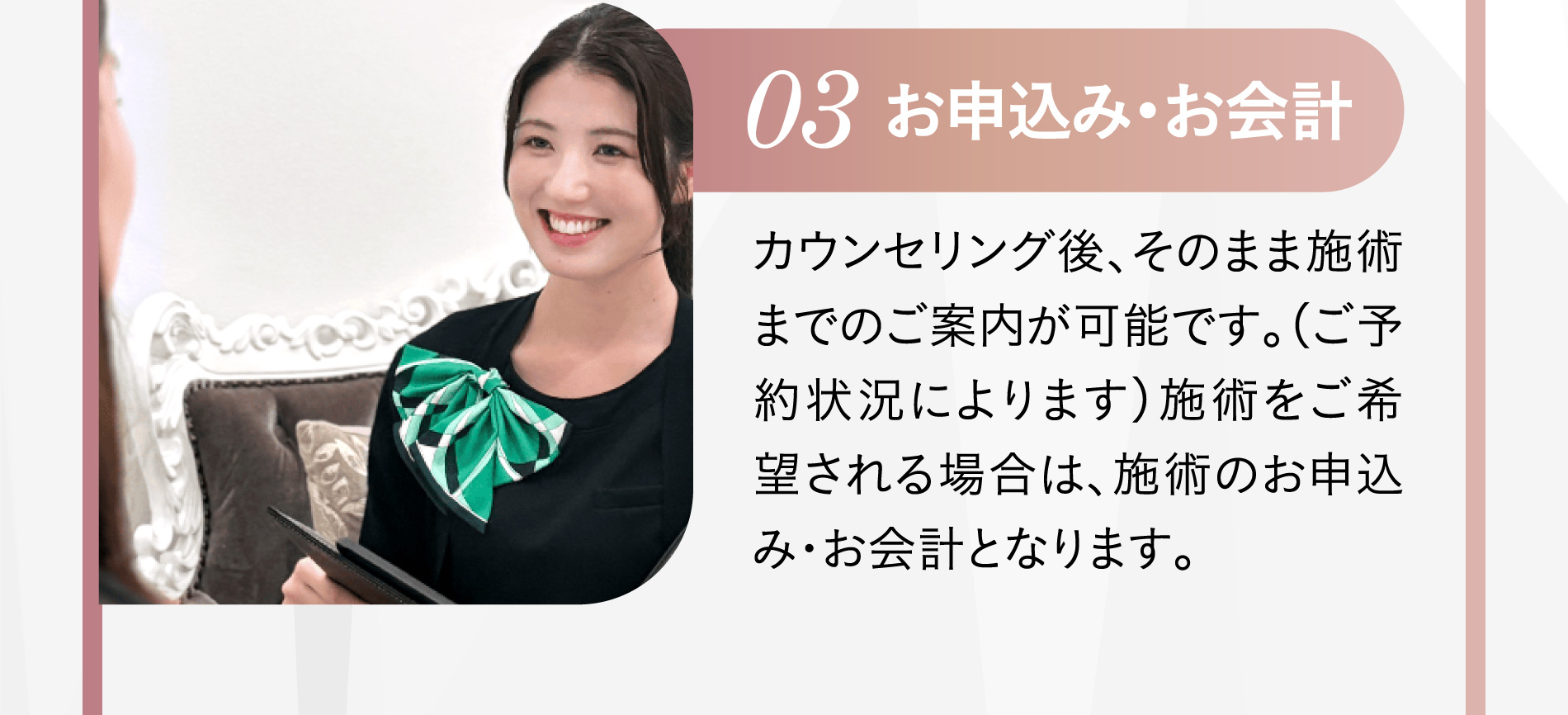 03 洗顔 施術前にメイクを落として頂きます。メイク落としやヘアゴムも当院でご用意致しておりますので、手ぶらでのご来院でも安心です。