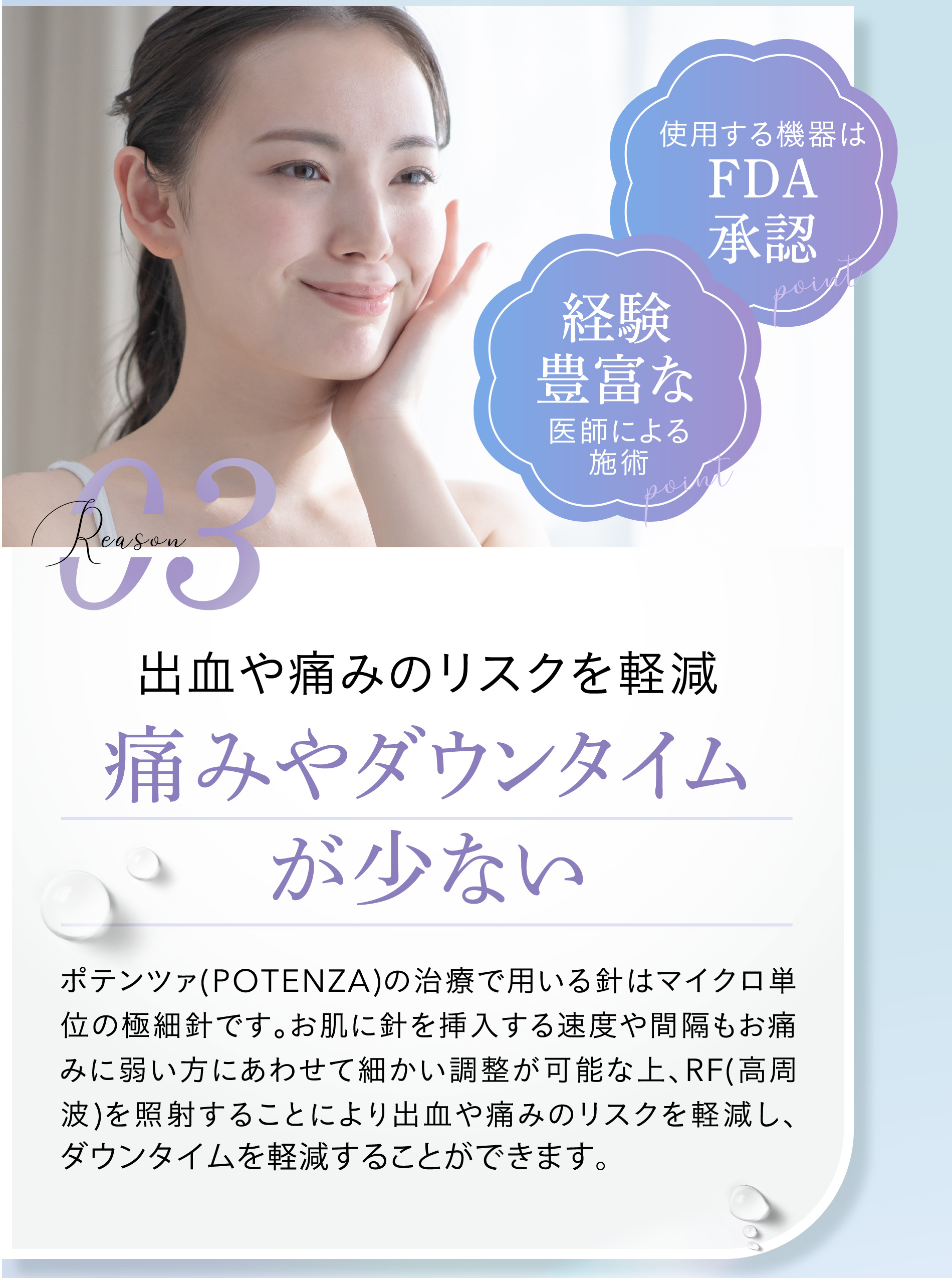
						使用する機器はFDA承認
						経験豊富な
						reason03 出血や痛みのリスクを軽減 痛みやダウンタイムが少ない
						ポテンツァ(POTENZA)の治療で用いる針はマイクロ単位の極細針です。お肌に針を挿入する速度や間隔もお痛みに弱い方にあわせて細かい調整が可能な上、RF(高周波)を照射することにより出血や痛みのリスクを軽減し、ダウンタイムを軽減することができます。
						また、お痛みに弱い方はクリームタイプの麻酔※を用いることでお痛みを大幅に軽減することも可能です。
						