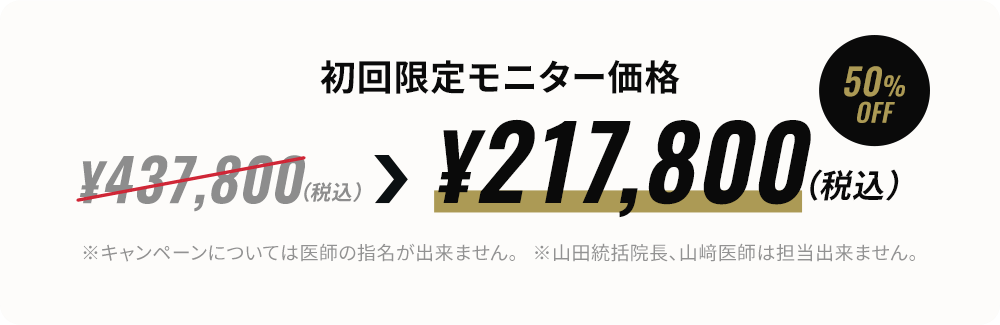 期間限定キャンペーン価格（モニター）¥217,800~（税込）※医師の指名は出来ません。※山田統括院長、山﨑医師は担当出来ません。