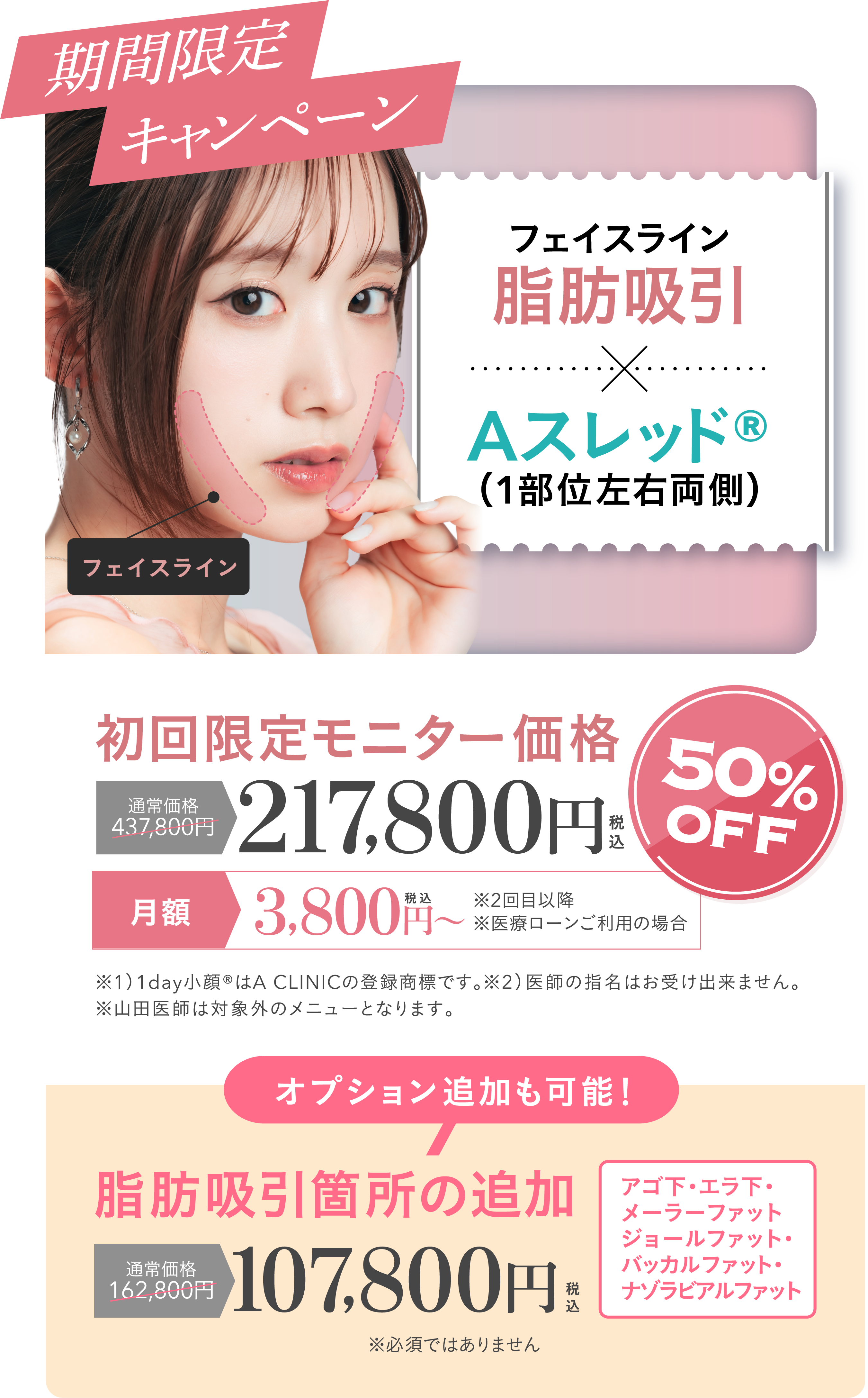 期間限定キャンペーン | フェイスライン脂肪吸引+Aスレッド®（1部位左右両側）初回限定モニター価格 通常価格437,800円が50%OFFの217,800円 | ※1）1day小顔®はA CLINICの登録商標です。※2）キャンペーンについては医師の指名が出来ません。 山田統括院長、山﨑医師は担当出来ません。| オプション追加も可能！脂肪吸引箇所の追加 通常価格162,800円が107,800円 | フェイスライン・アゴ下・エラ下・メーラーファット・ジョールファット・バッカルファット