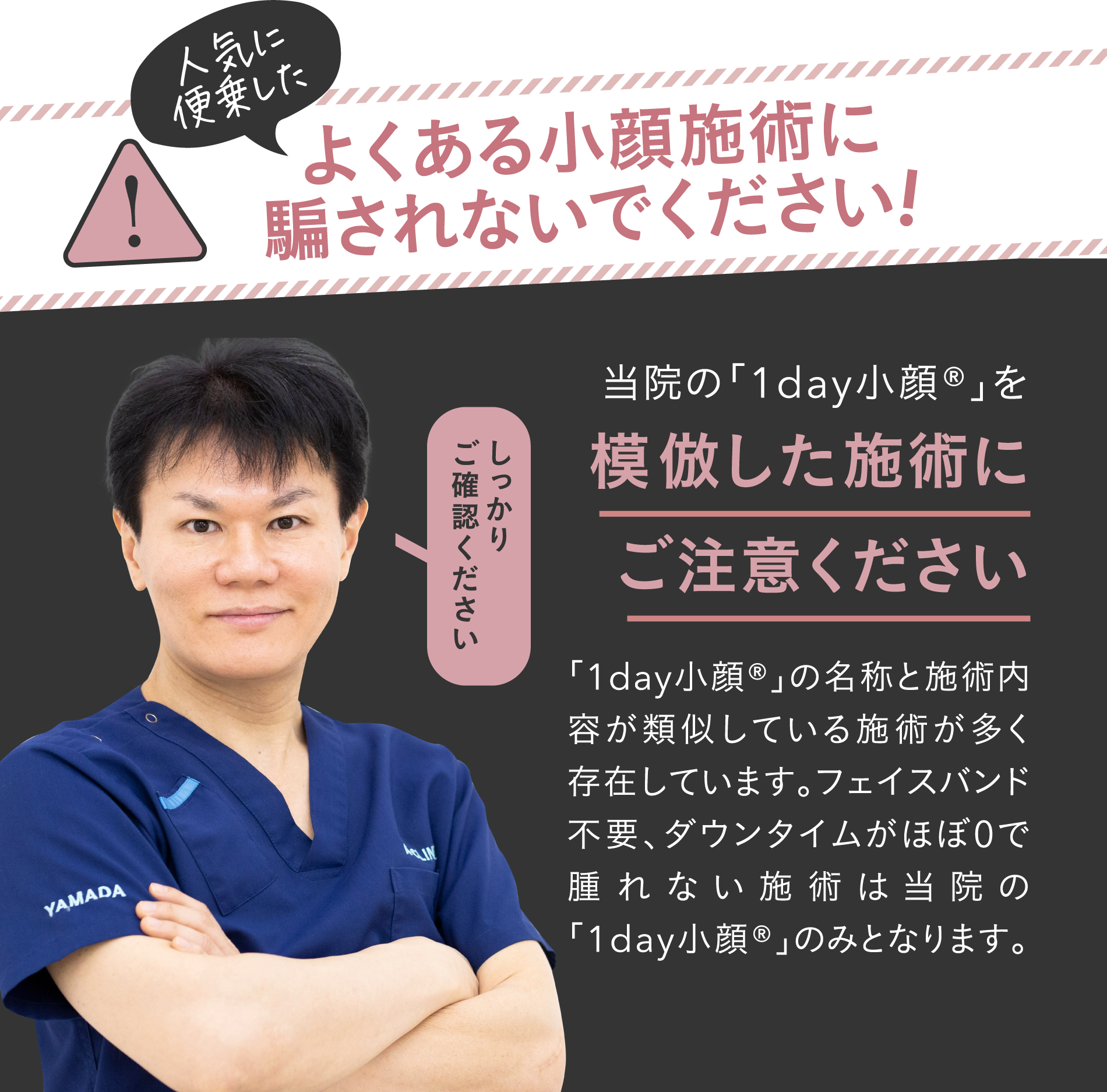 人気に便乗したよくある小顔施術に騙されないでください!当院の「1day小顔®」を模倣した施術にご注意ください | 「1day小顔®」の名称と施術内容が類似している施術が多く存在しています。フェイスバンド不要、ダウンタイムがほぼ0で腫れない施術は当院の「1day小顔®」のみとなります。
