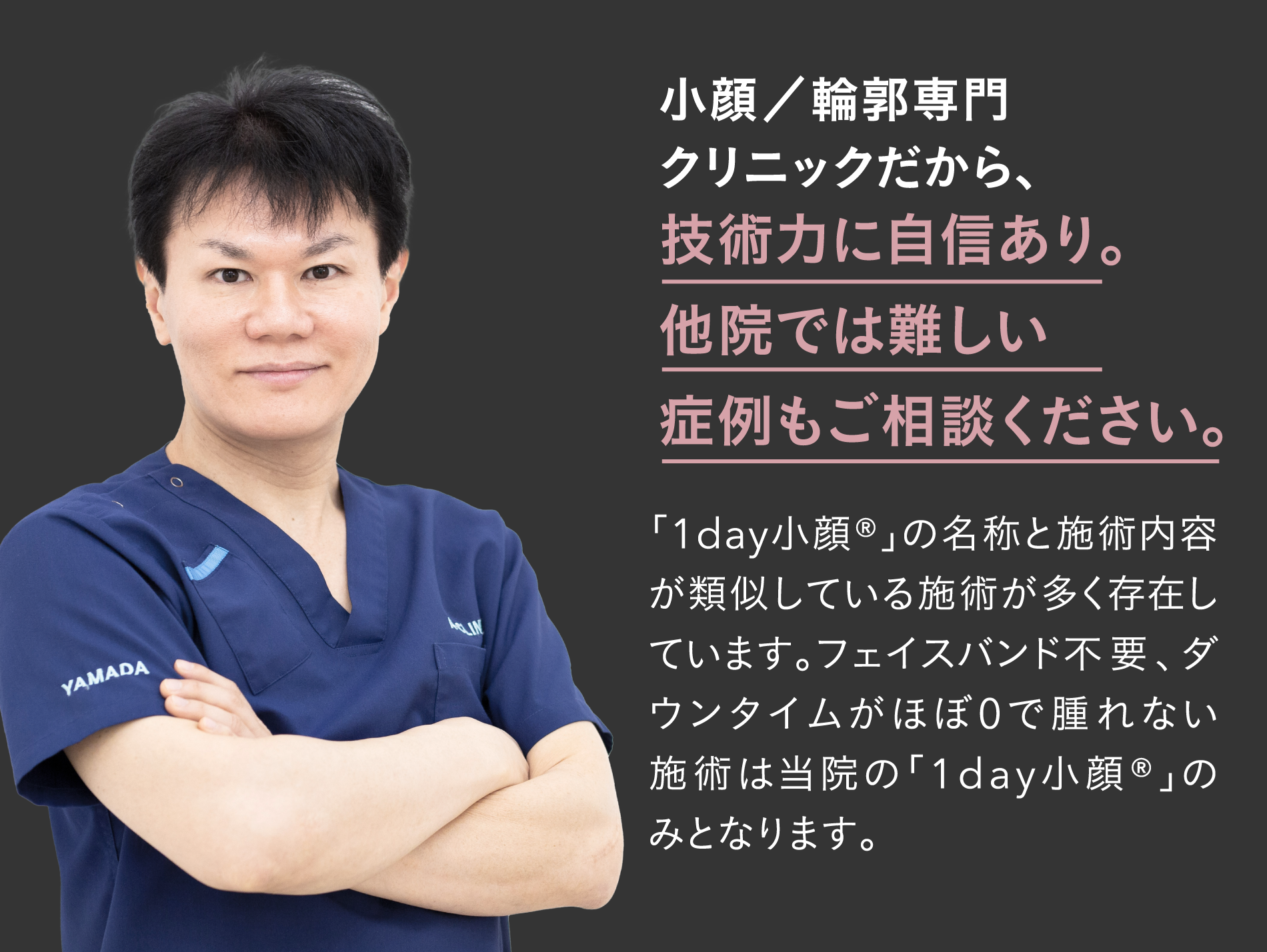 小顔／輪郭専門クリニックだから、技術力に自信あり。他院では難しい症例もご相談ください。「1day小顔®」の名称と施術内容が類似している施術が多く存在しています。フェイスバンド不要、ダウンタイムがほぼ0で腫れない施術は当院の「1day小顔®」のみとなります。