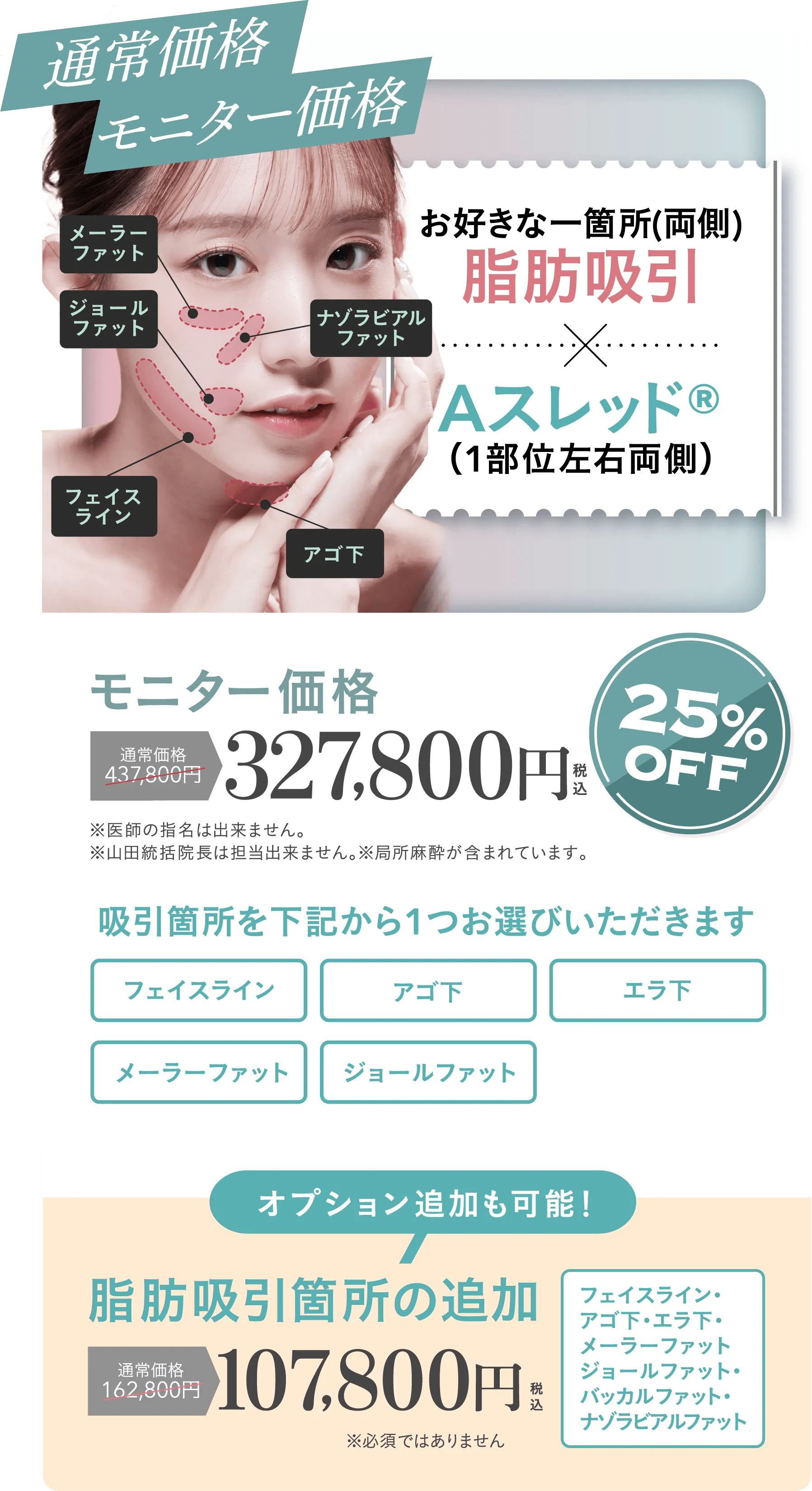 通常価格モニター価格 | お好きな一箇所(両側)脂肪吸引+Aスレッド®（1部位左右両側）モニター価格 通常価格437,800円が25%OFFの327,800円 | ※医師の指名は出来ません。※山田統括院長、山﨑医師は担当出来ません。※局所麻酔が含まれています。| 吸引箇所を下記から1つお選びいただきます（フェイスライン・アゴ下・エラ下・メーラファット・ジョールファット）オプション追加も可能！脂肪吸引箇所の追加 通常価格162,800円が107,800円 | フェイスライン・アゴ下・エラ下・メーラーファット・ジョールファット・バッカルファット