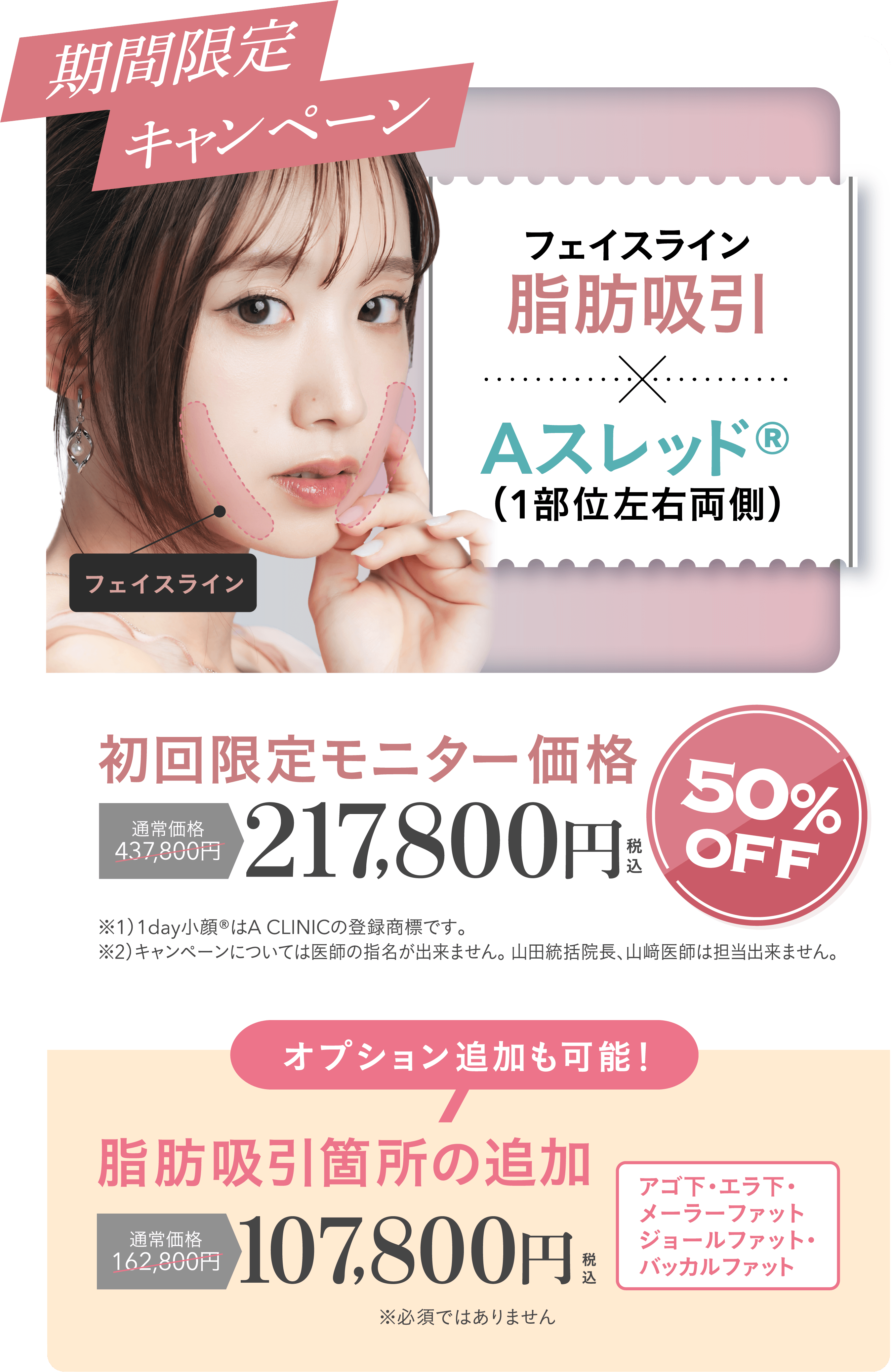 期間限定キャンペーン | フェイスライン脂肪吸引+Aスレッド®（1部位左右両側）初回限定モニター価格 通常価格437,800円が50%OFFの217,800円 | ※1）1day小顔®はA CLINICの登録商標です。※2）キャンペーンについては医師の指名が出来ません。 山田統括院長、山﨑医師は担当出来ません。| オプション追加も可能！脂肪吸引箇所の追加 通常価格162,800円が107,800円 | フェイスライン・アゴ下・エラ下・メーラーファット・ジョールファット・バッカルファット