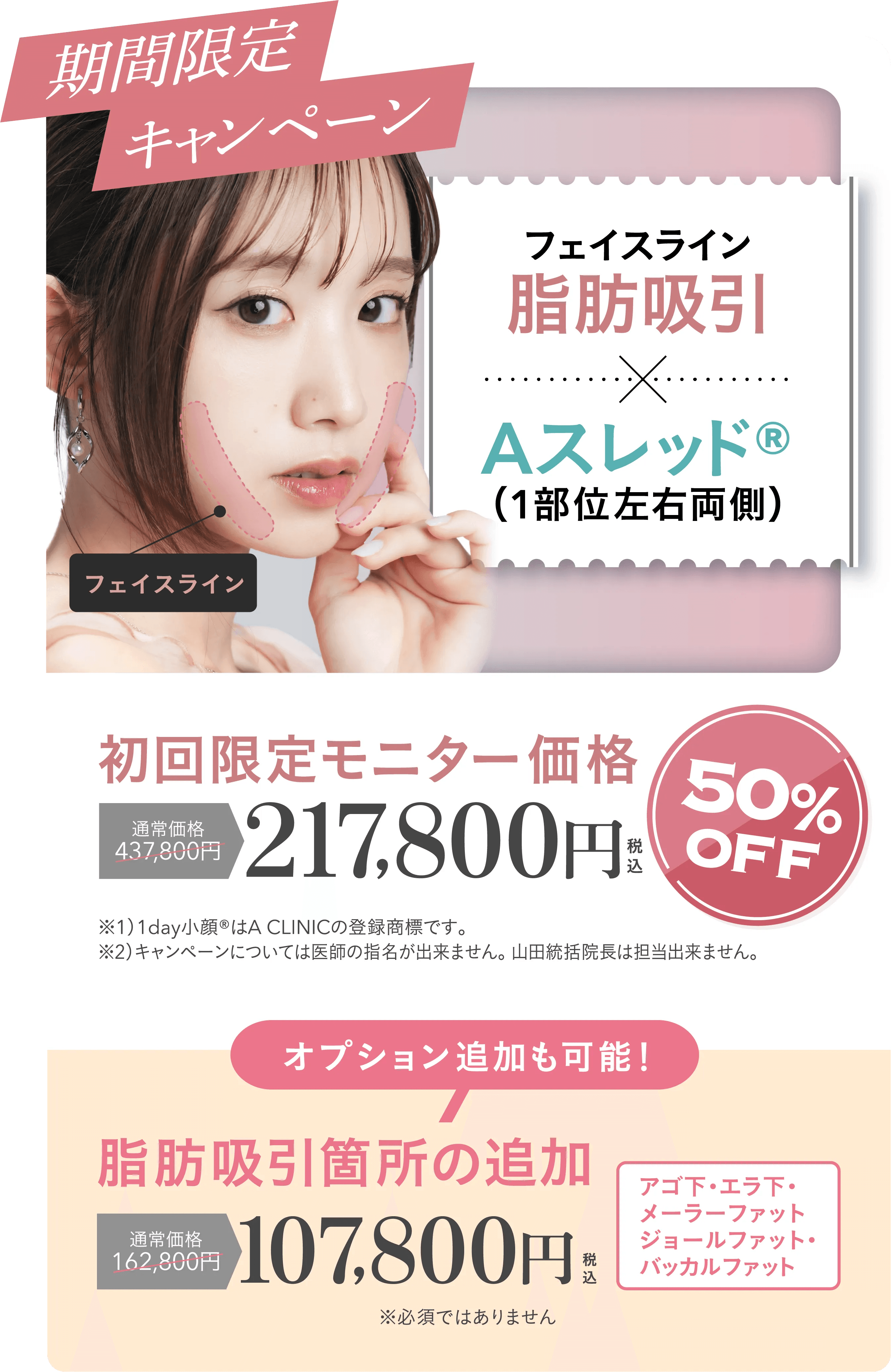 期間限定キャンペーン | フェイスライン脂肪吸引+Aスレッド®（1部位左右両側）初回限定モニター価格 通常価格437,800円が50%OFFの217,800円 | ※1）1day小顔®はA CLINICの登録商標です。※2）キャンペーンについては医師の指名が出来ません。 山田統括院長、山﨑医師は担当出来ません。| オプション追加も可能！脂肪吸引箇所の追加 通常価格162,800円が107,800円 | フェイスライン・アゴ下・エラ下・メーラーファット・ジョールファット・バッカルファット