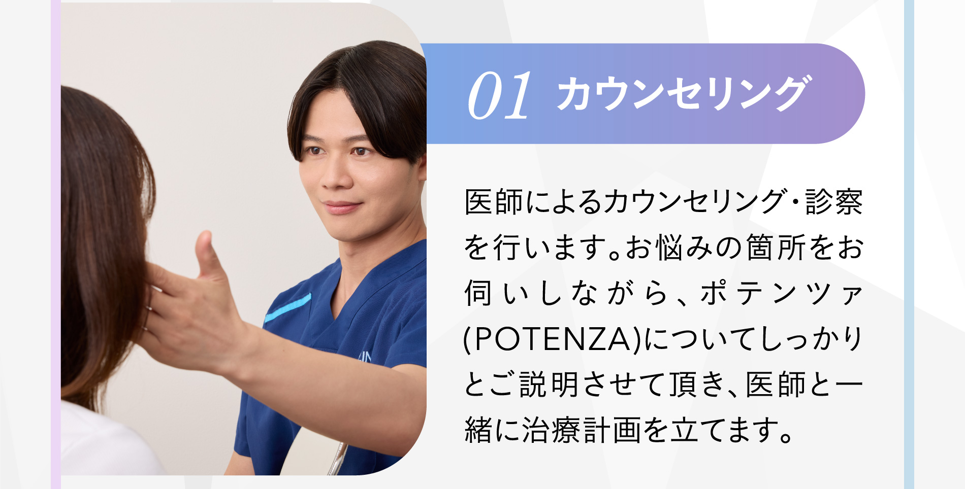 01 カウンセリング 医師によるカウンセリング・診察を行います。お悩みの箇所をお伺いしながら、ポテンツァ(POTENZA)についてしっかりとご説明させて頂き、医師と一緒に治療計画を立てます。