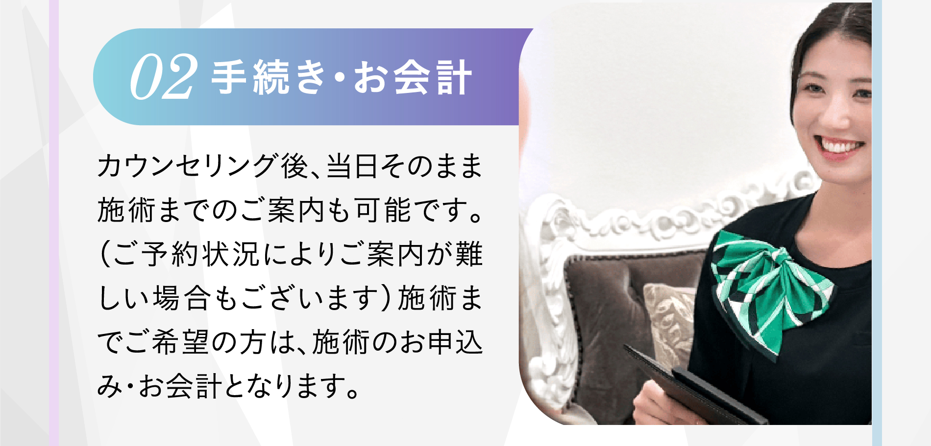 02 手続き・お会計 カウンセリング後、当日そのまま施術までのご案内も可能です。（ご予約状況によりご案内が難しい場合もございます）施術までご希望の方は、施術のお申込み・お会計となります。