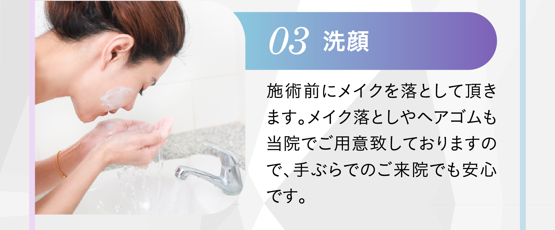 03 洗顔 施術前にメイクを落として頂きます。メイク落としやヘアゴムも当院でご用意致しておりますので、手ぶらでのご来院でも安心です。