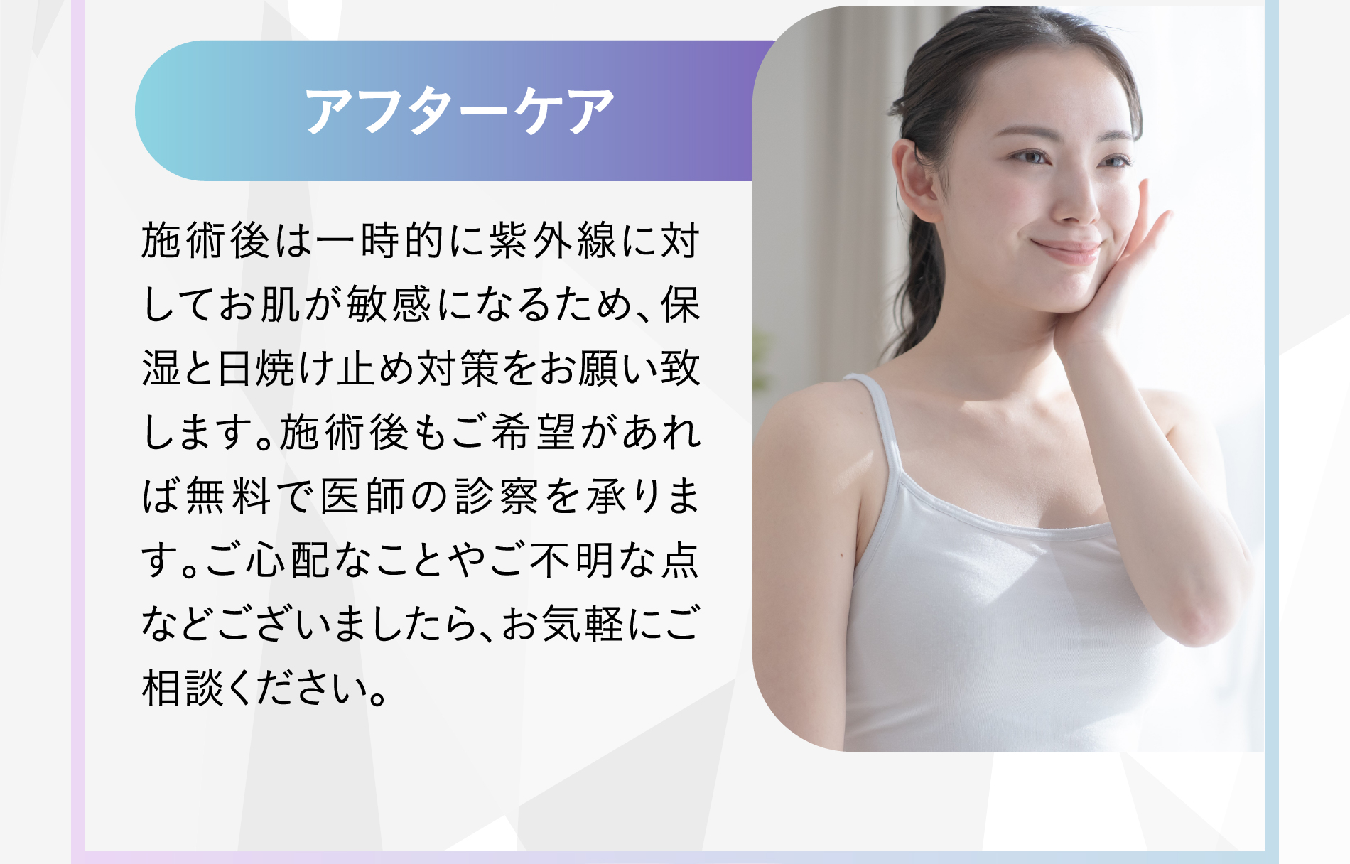 06 アフターケア 施術後は一時的に紫外線に対してお肌が敏感になるため、保湿と日焼け止め対策をお願い致します。施術後もご希望があれば無料で医師の診察を承ります。ご心配なことやご不明な点などございましたら、お気軽にご相談ください。