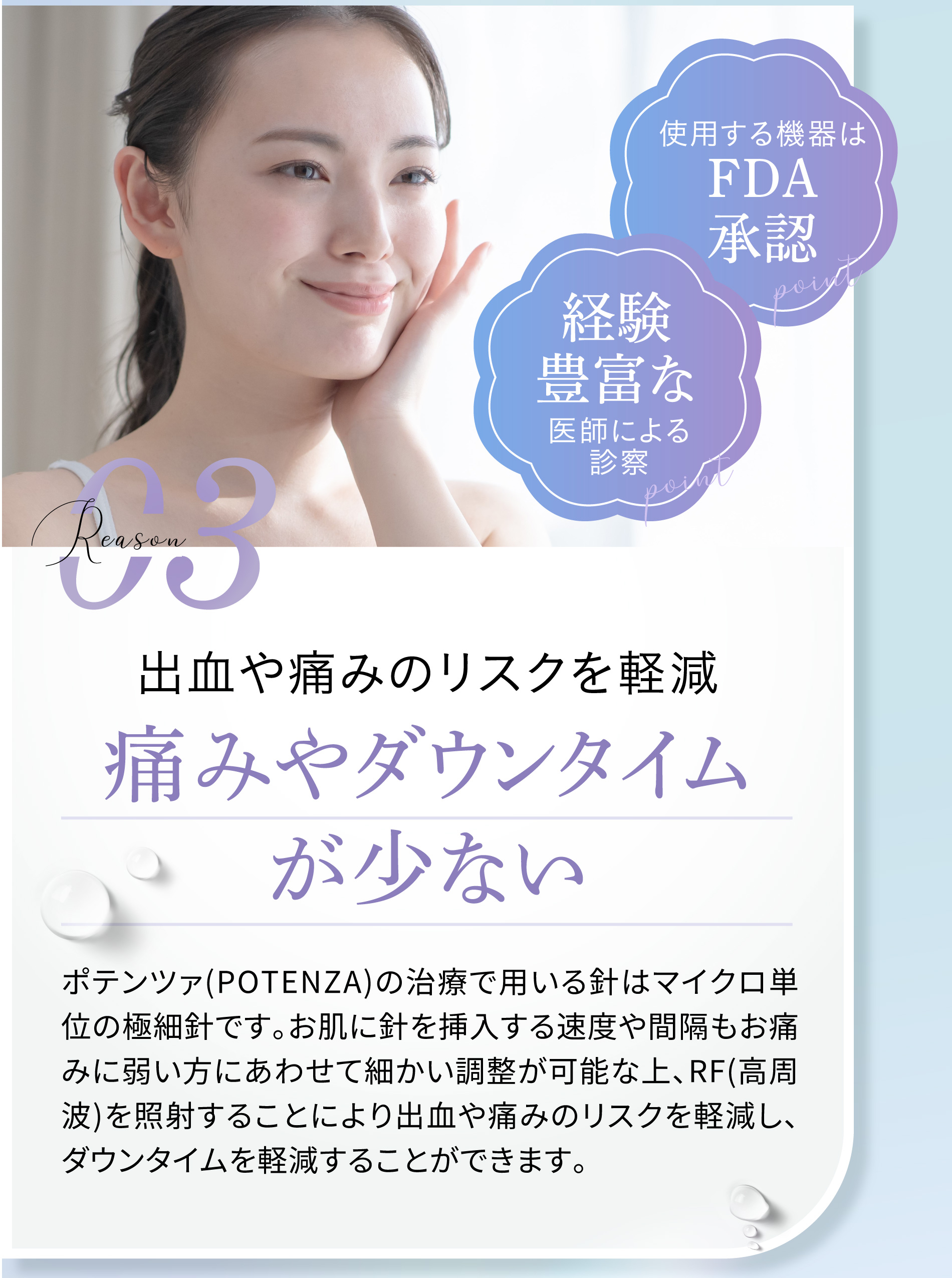 
						使用する機器はFDA承認
						経験豊富な
						reason03 出血や痛みのリスクを軽減 痛みやダウンタイムが少ない
						ポテンツァ(POTENZA)の治療で用いる針はマイクロ単位の極細針です。お肌に針を挿入する速度や間隔もお痛みに弱い方にあわせて細かい調整が可能な上、RF(高周波)を照射することにより出血や痛みのリスクを軽減し、ダウンタイムを軽減することができます。
						また、お痛みに弱い方はクリームタイプの麻酔※を用いることでお痛みを大幅に軽減することも可能です。
						