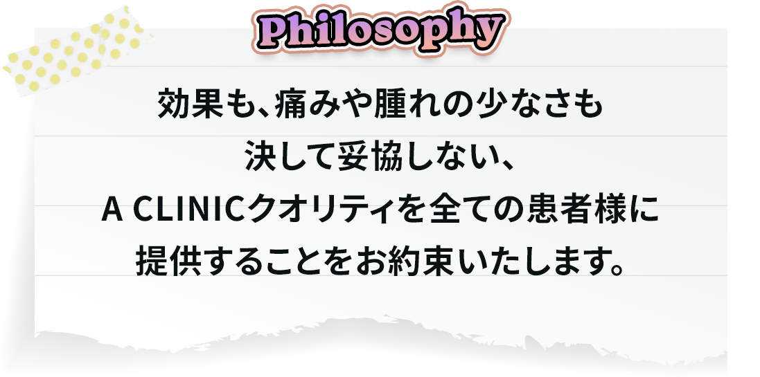 効果も、痛みや腫れの少なさも決して妥協しない、A CLINICクオリティを全ての患者様に提供することをお約束いたします。