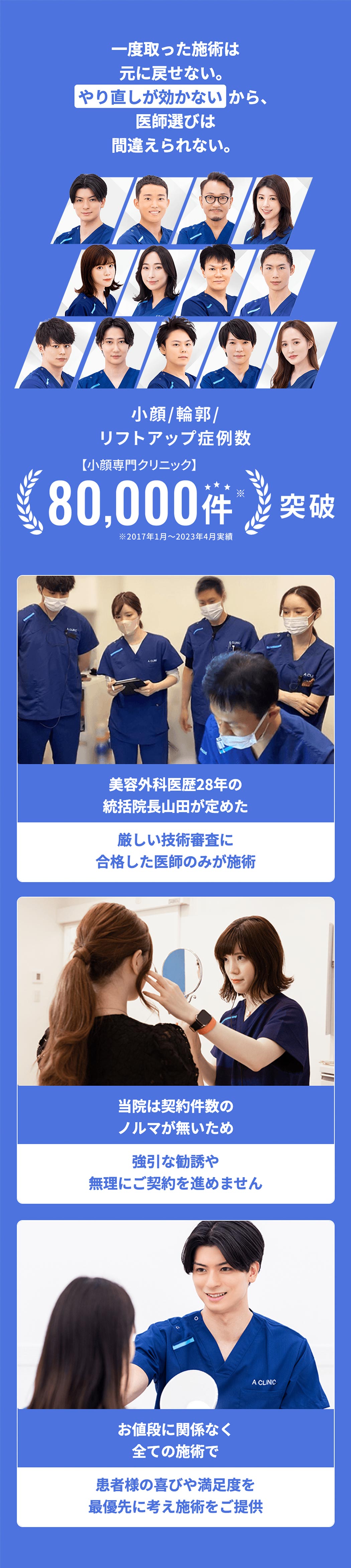 一度取った施術は元に戻せない。やり直しが効かないから、医師選びは間違えられない。　小顔/輪郭/リフトアップ症例数　【小顔専門クリニック】80,000件※突破　※2017年1月～2023年4月実績　美容外科医歴28年の統括院長山田が定めた厳しい技術審査に合格した医師のみが施術　当院は契約件数のノルマが無いため強引な勧誘や無理にご契約を進めません　お値段に関係なく全ての施術で患者様の喜びや満足度を最優先に考え施術をご提供