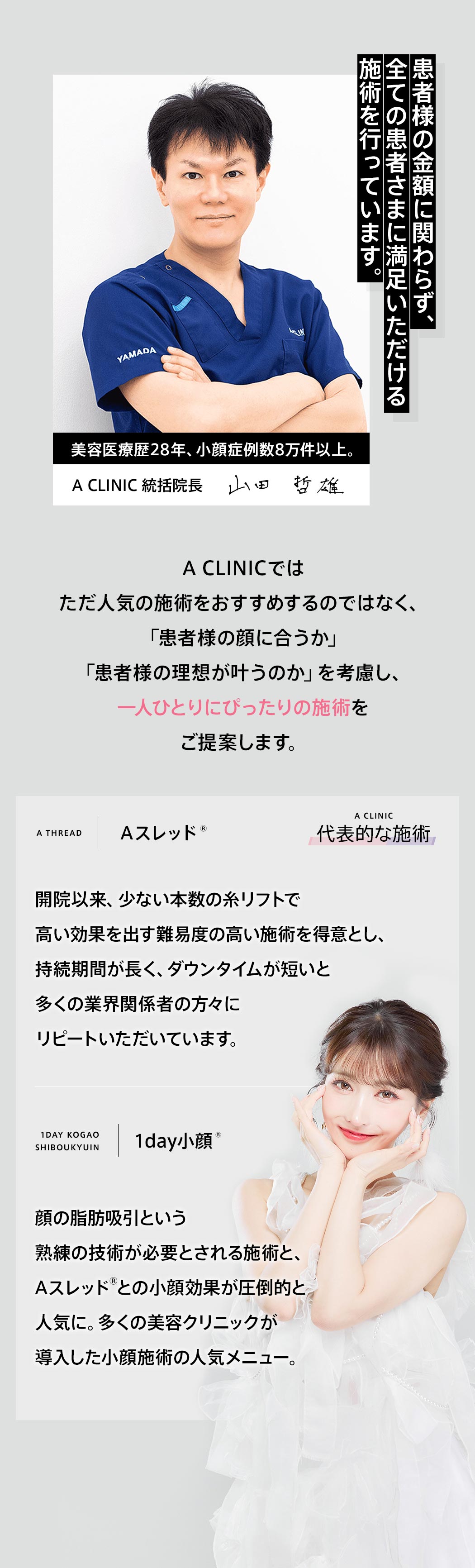 患者様の金額に関わらず、全ての患者さまに満足いただける施術を行っています。　美容医療歴28年、小顔症例数8万件以上。　A CLINIC 統括院長　山田　哲雄　A CLINICではただ人気の施術をおすすめするのではなく、「患者様の顔に合うか」「患者様の理想が叶うのか」を考慮し、一人ひとりにぴったりの施術をご提案します。　A CLINIC 代表的な施術　A THRED｜Aスレッド®　開院以来、少ない本数の糸リフトで高い効果を出す難易度の高い施術を得意とし、持続時間が長く、ダウンタイムが短いと多くの業界関係者の方々にリピートいただいています。　1DAY KOGAO SHIBOUKYUIN｜1day小顔®　顔の脂肪吸引という熟練の技術が必要とされる施術と、Aスレッド®との小顔効果が圧倒的と人気に。多くの美容クリニックが導入した小顔施術の人気メニュー。