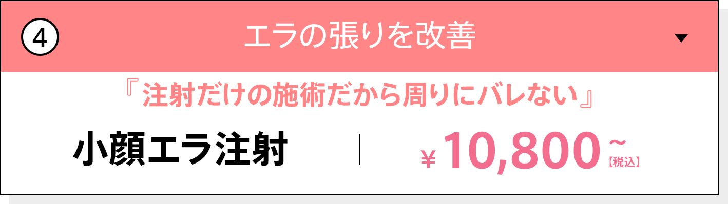 エラの張りを改善 注射だけの施術だから周りにバレない 小顔エラ注射 10,800円〜（税込）