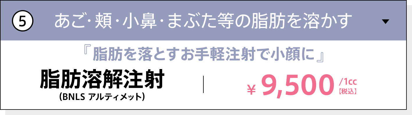 あご・頬・小鼻・まぶた等の脂肪を溶かす 脂肪を落とすお手軽注射で小顔に 脂肪溶解注射（BNLS アルティメット） 1cc 9,500円（税込）