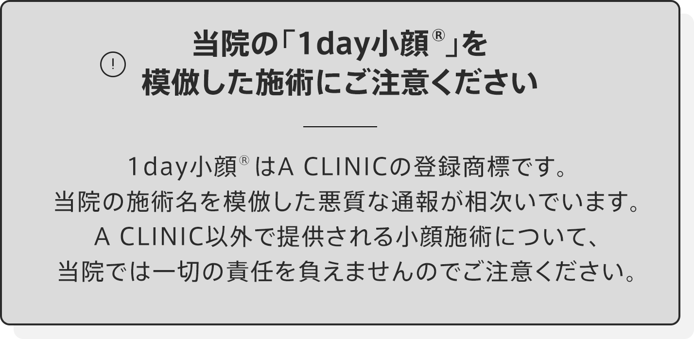 当院の「1day小顔®︎」を模倣した施術にご注意ください 1day小顔はA CLINICの登録商標です。当院の施術名を模倣した悪質な通報が相次いでいます。A CLINIC以外で提供される小顔施術について、当院では一切の責任を負えませんのでご注意ください。