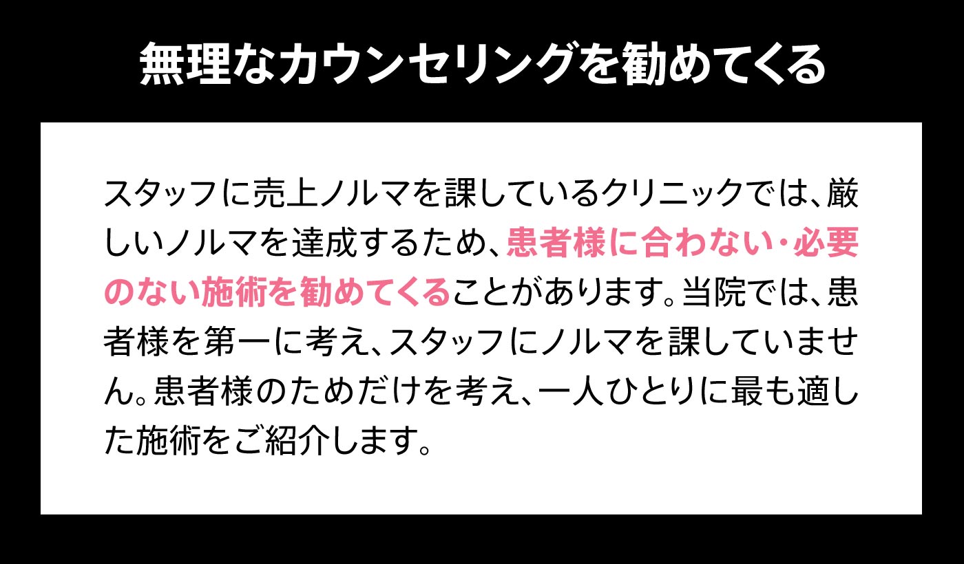 無理なカウンセリングを勧めてくる スタッフに売上ノルマを課しているクリニックでは、厳しいノルマを達成するため、患者様に合わない・必要のない施術を勧めてくることがあります。当院では、患者様を第一に考え、スタッフにノルマを課していません。患者様のためだけを考え、一人ひとりに最も適した施術をご紹介します。