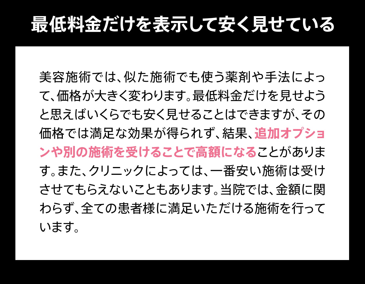 最低料金だけを表示して安く見せている 美容施術では、似た施術でも使う薬剤や手法によって、価格が大きく変わります。最低料金だけを見せようと思えばいくらでも安く見せることはできますが、その価格では満足な効果が得られず、結果、追加オプションや別の施術を受けることで高額になることがあります。また、クリニックによっては、一番安い施術は受けさせてもらえないこともあります。当院では、金額に関わらず、全ての患者様に満足いただける施術を行っています。