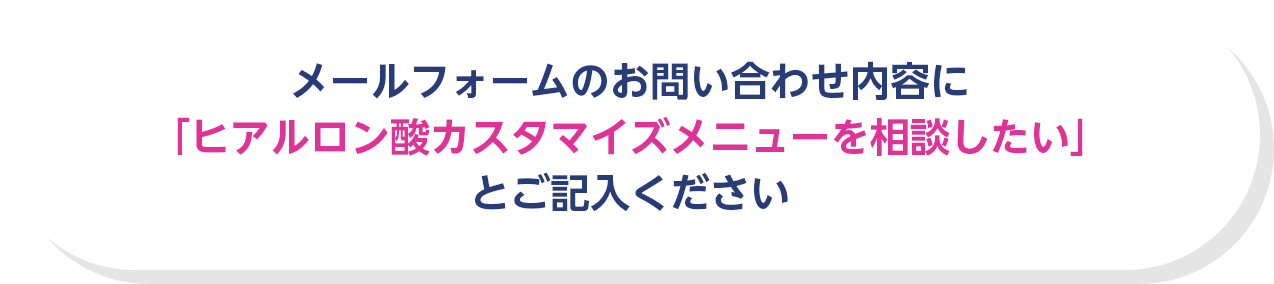 メールフォームのお問い合わせ内容に「ヒアルロン酸カスタマイズメニューを相談したい」とご記入ください