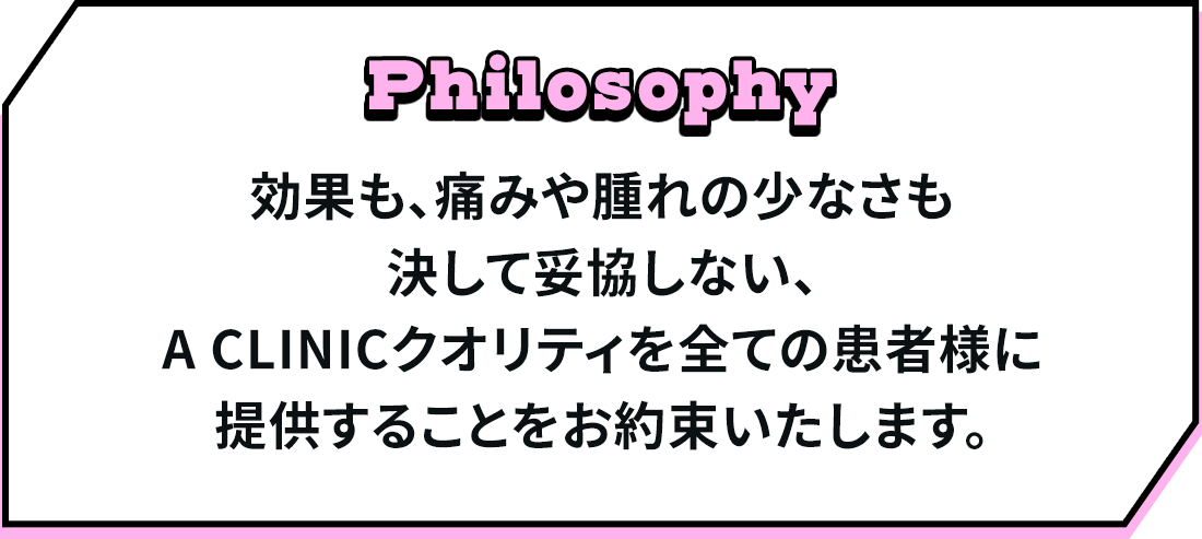 効果も、痛みや腫れの少なさも決して妥協しない、A CLINICクオリティを全ての患者様に提供することをお約束いたします。