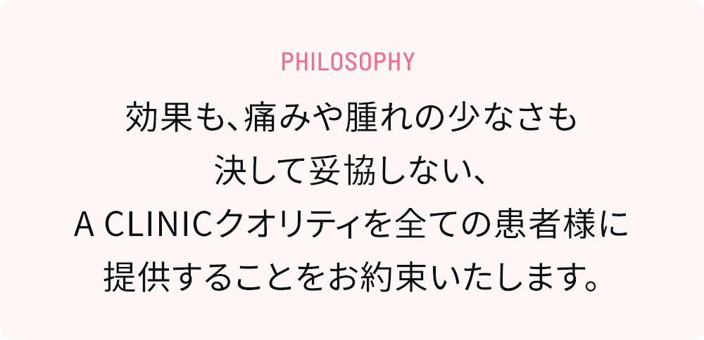 Philosophy 効果も、痛みや腫れの少なさも決して妥協しない、A CLINICクオリティを全ての患者様に提供することをお約束いたします。